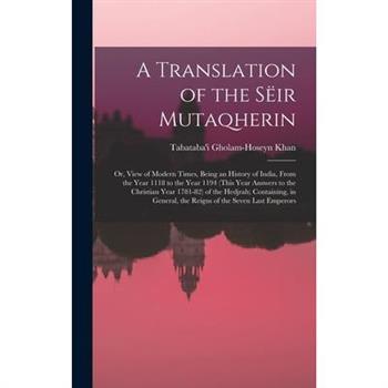 A Translation of the S禱ir Mutaqherin; or, View of Modern Times, Being an History of India, From the Year 1118 to the Year 1194 (this Year Answers to the Christian Year 1781-82) of the Hedjrah; Contain