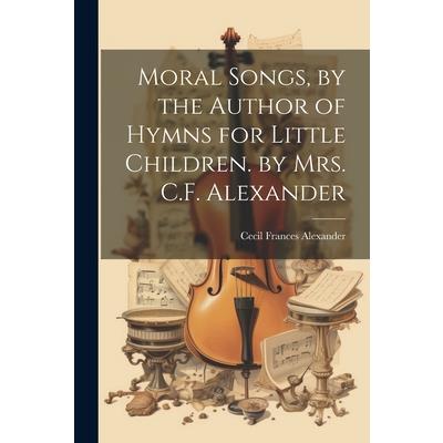 Moral Songs, by the Author of Hymns for Little Children. by Mrs. C.F. Alexander