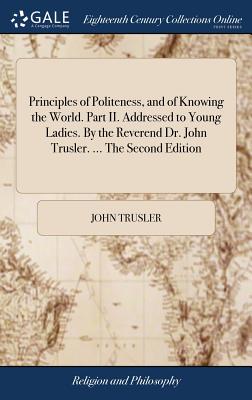 Principles of Politeness, and of Knowing the World. Part II. Addressed to Young Ladies. by the Reverend Dr. John Trusler. ... the Second Edition