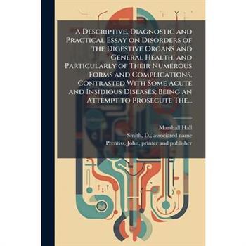 A Descriptive, Diagnostic and Practical Essay on Disorders of the Digestive Organs and General Health, and Particularly of Their Numerous Forms and Complications, Contrasted With Some Acute and Insidi