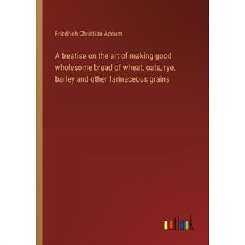 A treatise on the art of making good wholesome bread of wheat, oats, rye, barley and other farinaceous grains