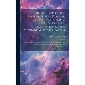 The Wonders of the Heavens, Being a Popular View of Astronomy, Including a Full Illustration of the Mechanism of the Heavens; Embracing the Sun, Moon, and Stars, With Descriptions of the Planets, Come