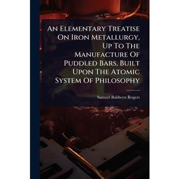 An Elementary Treatise On Iron Metallurgy, Up To The Manufacture Of Puddled Bars, Built Upon The Atomic System Of Philosophy