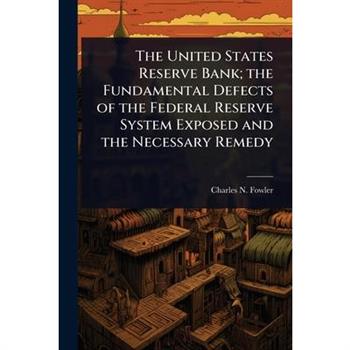 The United States Reserve Bank; the Fundamental Defects of the Federal Reserve System Exposed and the Necessary Remedy
