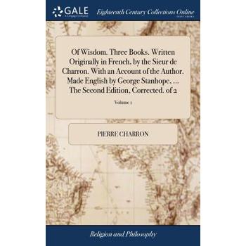 Of Wisdom. Three Books. Written Originally in French, by the Sieur de Charron. with an Account of the Author. Made English by George Stanhope, ... the Second Edition, Corrected. of 2; Volume 1