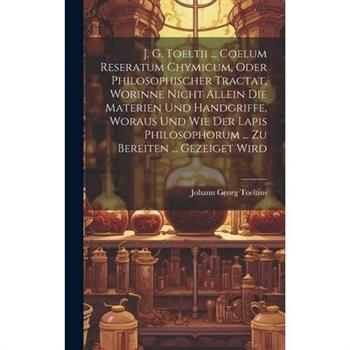 J. G. Toeltii ... Coelum Reseratum Chymicum, Oder Philosophischer Tractat, Worinne Nicht Allein Die Materien Und Handgriffe, Woraus Und Wie Der Lapis Philosophorum ... Zu Bereiten ... Gezeiget Wird