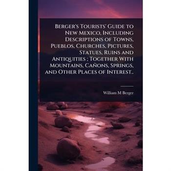 Berger’s Tourists’ Guide to New Mexico, Including Descriptions of Towns, Pueblos, Churches, Pictures, Statues, Ruins and Antiquities; Together With Mountains, Ca簽ons, Springs, and Other Places of Inte