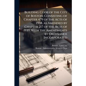 Building Code of the City of Boston; Consisting of Chapter 479 of the Acts of 1938, as Amended by Chapter 217 of the Acts of 1939, With the Amendments by Ordinance Incorporated