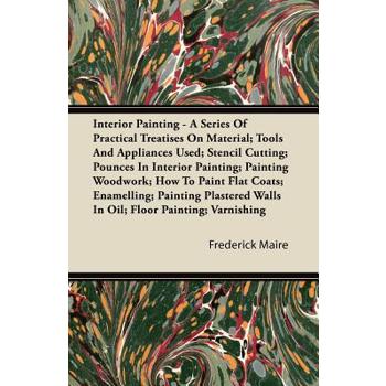 Interior Painting - A Series of Practical Treatises on Material; Tools and Appliances Used; Stencil Cutting; Pounces in Interior Painting; Painting Wo