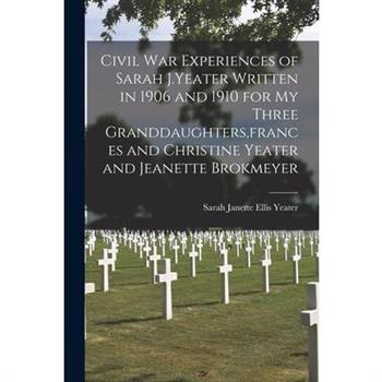 Civil War Experiences of Sarah J.Yeater Written in 1906 and 1910 for My Three Granddaughters, frances and Christine Yeater and Jeanette Brokmeyer