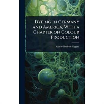 Dyeing in Germany and America, With a Chapter on Colour Production
