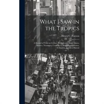 What I saw in the Tropics; a Record of Visits to Ceylon, the Federaed Malay States, Mexico, Nicaragua, Costa Rica, Republic of Panama, Columbia, Jamaica, Hawaii