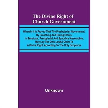 The Divine Right Of Church Government; Wherein It Is Proved That The Presbyterian Government, By Preaching And Ruling Elders, In Sessional, Presbyterial And Synodical Assemblies, May Lay The Only Lawf