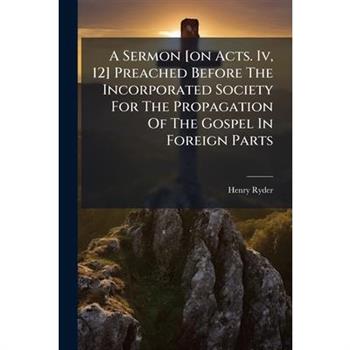 A Sermon [on Acts. Iv, 12] Preached Before The Incorporated Society For The Propagation Of The Gospel In Foreign Parts