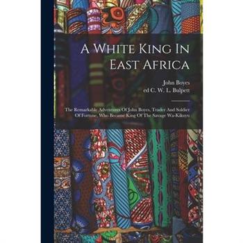 A White King In East Africa; The Remarkable Adventures Of John Boyes, Trader And Soldier Of Fortune, Who Became King Of The Savage Wa-kikuyu