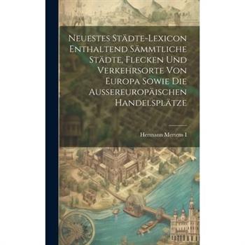 Neuestes St瓣dte-lexicon Enthaltend S瓣mmtliche St瓣dte, Flecken Und Verkehrsorte Von Europa Sowie Die Aussereurop瓣ischen Handelspl瓣tze