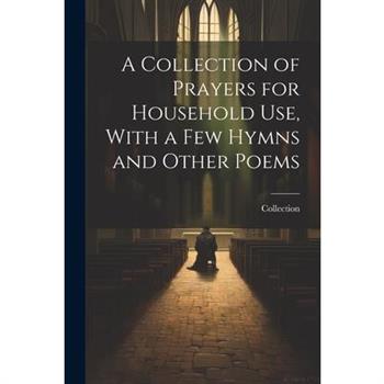 A Collection of Prayers for Household Use, With a Few Hymns and Other Poems