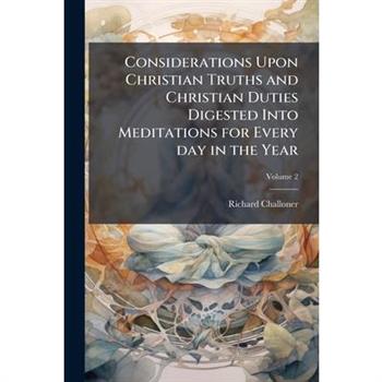 Considerations Upon Christian Truths and Christian Duties Digested Into Meditations for Every day in the Year