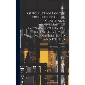 ... Official Report of the Proceedings of the Centennial Anniversary of Lycoming County, Pa., Held at the City of Williamsport, July 2d, 3d and 4th, 1895