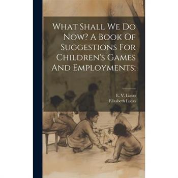 What Shall We Do Now? A Book Of Suggestions For Children’s Games And Employments;