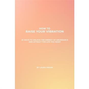 How To Raise Your Vibration - 25 Ways To Unlock The Energy Of Abundance And Attract The Life You Want