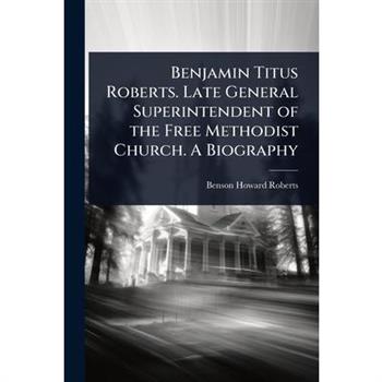 Benjamin Titus Roberts. Late General Superintendent of the Free Methodist Church. A Biography