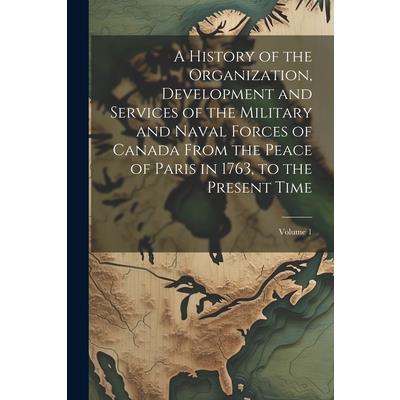 A History of the Organization, Development and Services of the Military and Naval Forces of Canada From the Peace of Paris in 1763, to the Present Time; Volume 1