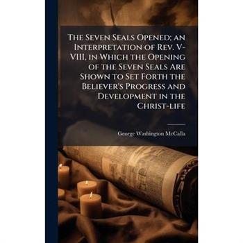 The Seven Seals Opened; an Interpretation of Rev. V-VIII, in Which the Opening of the Seven Seals Are Shown to Set Forth the Believer's Progress and Development in the Christ-life