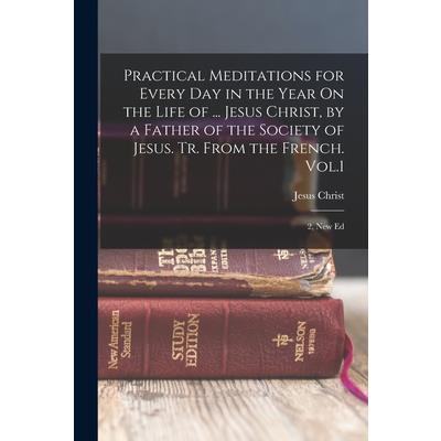 Practical Meditations for Every Day in the Year On the Life of ... Jesus Christ, by a Father of the Society of Jesus. Tr. From the French. Vol.1; 2, New Ed