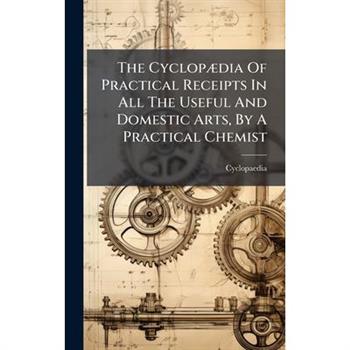 The Cyclop?]dia Of Practical Receipts In All The Useful And Domestic Arts, By A Practical Chemist