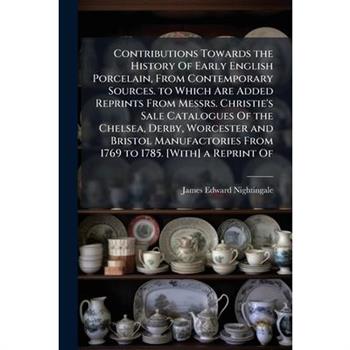 Contributions Towards the History Of Early English Porcelain, From Contemporary Sources. to Which Are Added Reprints From Messrs. Christie's Sale Catalogues Of the Chelsea, Derby, Worcester and Bristo