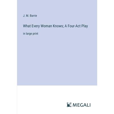 What Every Woman Knows; A Four-Act Play What Every Woman Knows; A Four-Act Play