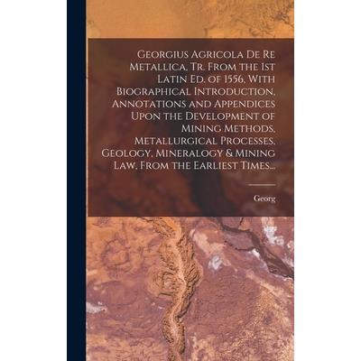 Georgius Agricola De Re Metallica, Tr. From the 1st Latin Ed. of 1556, With Biographical Introduction, Annotations and Appendices Upon the Development of Mining Methods, Metallurgical Processes, Geolo