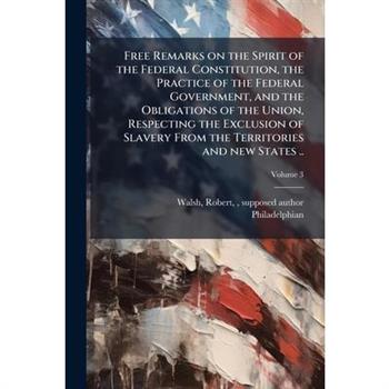 Free Remarks on the Spirit of the Federal Constitution, the Practice of the Federal Government, and the Obligations of the Union, Respecting the Exclusion of Slavery From the Territories and new State