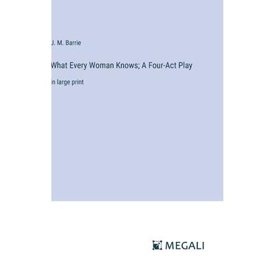 What Every Woman Knows; A Four-Act Play What Every Woman Knows; A Four-Act Play