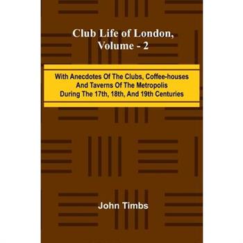 Club Life Of London, Vol. 2; With Anecdotes Of The Clubs, Coffee-Houses And Taverns Of The Metropolis During The 17Th, 18Th, And 19Th Centuries