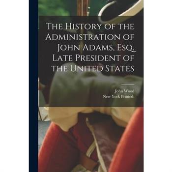 The History of the Administration of John Adams, esq. Late President of the United States
