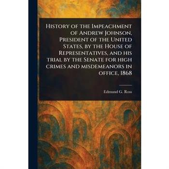History of the Impeachment of Andrew Johnson, President of the United States, by the House of Representatives, and His Trial by the Senate for High Crimes and Misdemeanors in Office, 1868