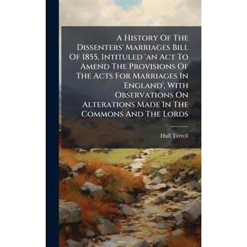 A History Of The Dissenters' Marriages Bill Of 1855, Intituled 'an Act To Amend The Provisions Of The Acts For Marriages In England', With Observations On Alterations Made In The Commons And The Lords