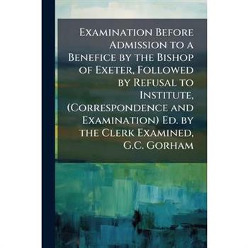 Examination Before Admission to a Benefice by the Bishop of Exeter, Followed by Refusal to Institute, (Correspondence and Examination) Ed. by the Clerk Examined, G.C. Gorham