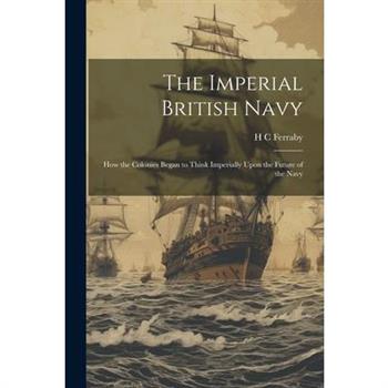 The Imperial British Navy; How the Colonies Began to Think Imperially Upon the Future of the Navy