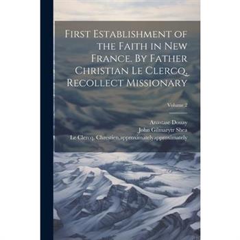 First Establishment of the Faith in New France. By Father Christian Le Clercq, Recollect Missionary; Volume 2