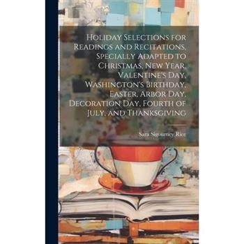 Holiday Selections for Readings and Recitations, Specially Adapted to Christmas, New Year, Valentine’s day, Washington’s Birthday, Easter, Arbor day, Decoration day, Fourth of July, and Thanksgiving