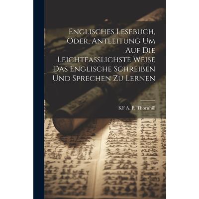 Englisches Lesebuch, Oder, Antleitung Um Auf Die Leichtfasslichste Weise Das Englische Schreiben Und Sprechen Zu Lernen