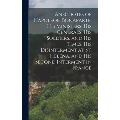 Anecdotes of Napoleon Bonaparte, his Ministers, his Generals, his Soldiers, and his Times. His Disinterment at St. Helena, and his Second Interment in France