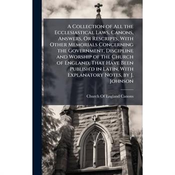 A Collection of All the Ecclesiastical Laws, Canons, Answers, Or Rescripts, With Other Memorials Concerning the Government, Discipline and Worship of the Church of England, That Have Been Publish'd in