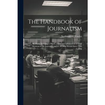 The Handbook of Journalism; All About Newspaper Work.--Facts and Information of Vital Moment to the Journalist and to All Who Would Enter This Calling