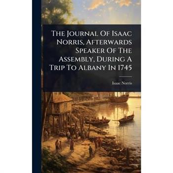 The Journal Of Isaac Norris, Afterwards Speaker Of The Assembly, During A Trip To Albany In 1745