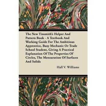 The New Tinsmith’s Helper And Pattern Book - A Textbook And Working Guide For The Ambitious Apprentice, Busy Mechanic Or Trade School Student, Giving A Practical Explanation Of The Properties Of Circl