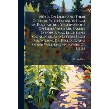 Notes On Lilies And Their Culture, With Extracts From M. Duchartre’s ”observations On Lilies,” Also Mr. Baker’s Synopsis, Max Leichtlin’s Catalogue, And Letters From Mr. Wilson, Dr. Kellogg, And Other